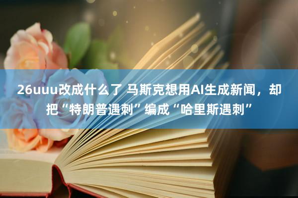 26uuu改成什么了 马斯克想用AI生成新闻，却把“特朗普遇刺”编成“哈里斯遇刺”