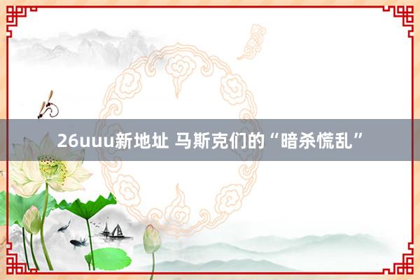 26uuu新地址 马斯克们的“暗杀慌乱”