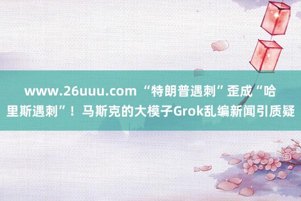 www.26uuu.com “特朗普遇刺”歪成“哈里斯遇刺”！马斯克的大模子Grok乱编新闻引质疑