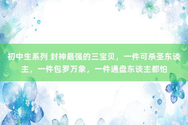 初中生系列 封神最强的三宝贝，一件可杀圣东谈主，一件包罗万象，一件通盘东谈主都怕