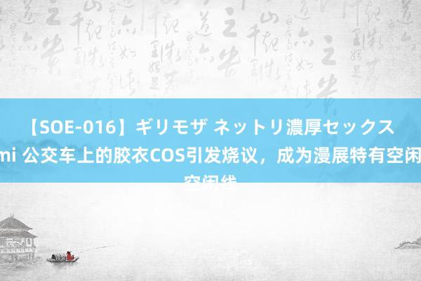 【SOE-016】ギリモザ ネットリ濃厚セックス Ami 公交车上的胶衣COS引发烧议，成为漫展特有空闲线