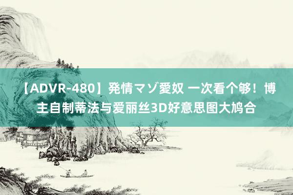 【ADVR-480】発情マゾ愛奴 一次看个够！博主自制蒂法与爱丽丝3D好意思图大鸠合