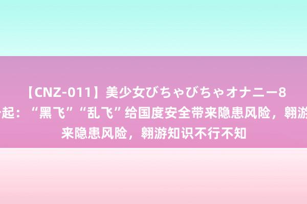 【CNZ-011】美少女びちゃびちゃオナニー8時間 国度安一起：“黑飞”“乱飞”给国度安全带来隐患风险，翱游知识不行不知