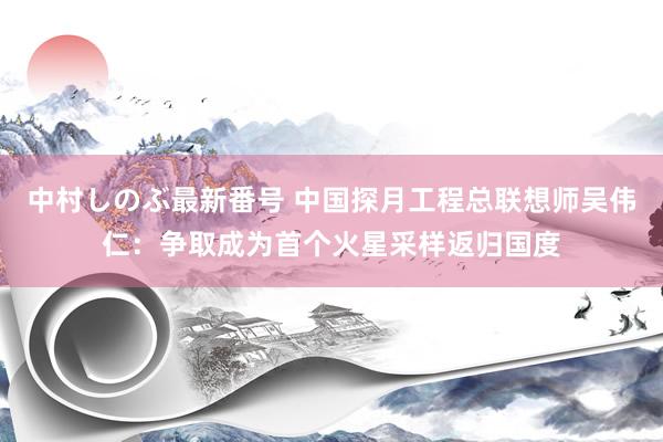 中村しのぶ最新番号 中国探月工程总联想师吴伟仁：争取成为首个火星采样返归国度