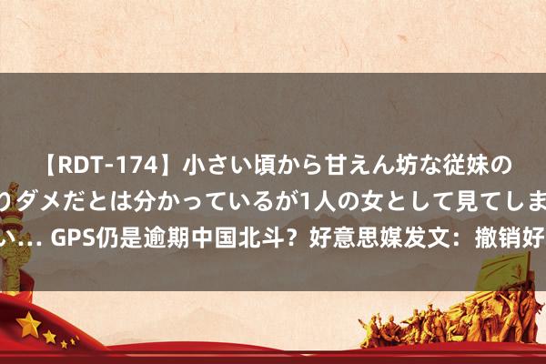 【RDT-174】小さい頃から甘えん坊な従妹の発育途中の躰が気になりダメだとは分かっているが1人の女として見てしまい… GPS仍是逾期中国北斗？好意思媒发文：撤销好意思国的，是军工复合体