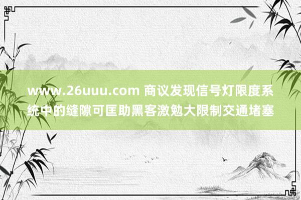 www.26uuu.com 商议发现信号灯限度系统中的缝隙可匡助黑客激勉大限制交通堵塞