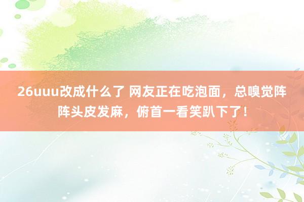 26uuu改成什么了 网友正在吃泡面，总嗅觉阵阵头皮发麻，俯首一看笑趴下了！