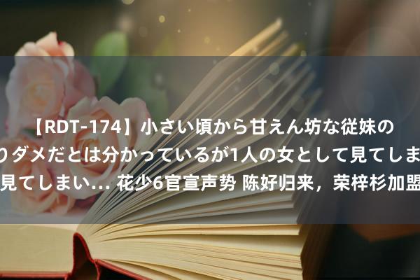 【RDT-174】小さい頃から甘えん坊な従妹の発育途中の躰が気になりダメだとは分かっているが1人の女として見てしまい… 花少6官宣声势 陈好归来，荣梓杉加盟，期待值爆表？