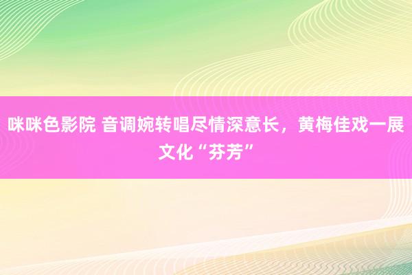 咪咪色影院 音调婉转唱尽情深意长，黄梅佳戏一展文化“芬芳”