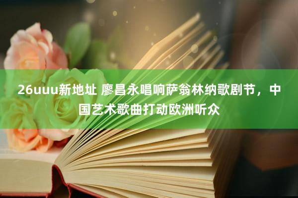 26uuu新地址 廖昌永唱响萨翁林纳歌剧节，中国艺术歌曲打动欧洲听众