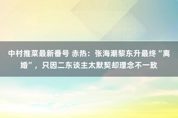 中村推菜最新番号 赤热：张海潮黎东升最终“离婚”，只因二东谈主太默契却理念不一致