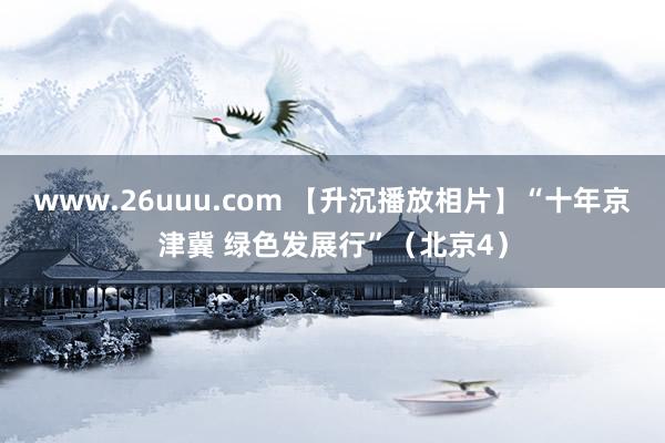 www.26uuu.com 【升沉播放相片】“十年京津冀 绿色发展行”（北京4）