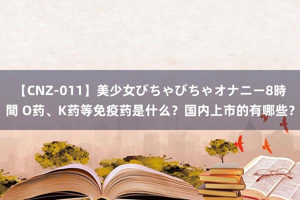 【CNZ-011】美少女びちゃびちゃオナニー8時間 O药、K药等免疫药是什么？国内上市的有哪些？