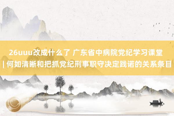 26uuu改成什么了 广东省中病院党纪学习课堂 | 何如清晰和把抓党纪刑事职守决定践诺的关系条目