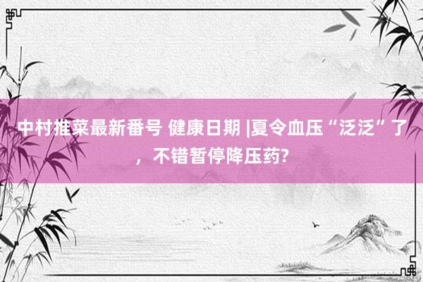 中村推菜最新番号 健康日期 |夏令血压“泛泛”了，<a href=