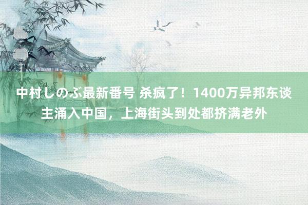 中村しのぶ最新番号 杀疯了！1400万异邦东谈主涌入中国，上海街头到处都挤满老外