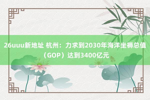 26uuu新地址 杭州：力求到2030年海洋坐褥总值（GOP）达到3400亿元