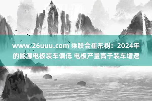 www.26uuu.com 乘联会崔东树：2024年的能源电板装车偏低 电板产量高于装车增速