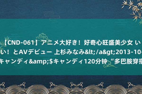 【CND-061】アニメ大好き！好奇心旺盛美少女 いろんなHを経験したい！とAVデビュー 上杉みなみ</a>2013-10-01キャンディ&$キャンディ120分钟 “多巴胺穿搭”真能使东谈主惬心吗