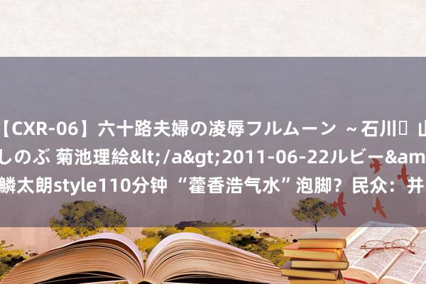 【CXR-06】六十路夫婦の凌辱フルムーン ～石川・山中温泉篇～ 中村しのぶ 菊池理絵</a>2011-06-22ルビー&$鱗太朗style110分钟 “藿香浩气水”泡脚？民众：并不稳妥所有这个词东说念主！