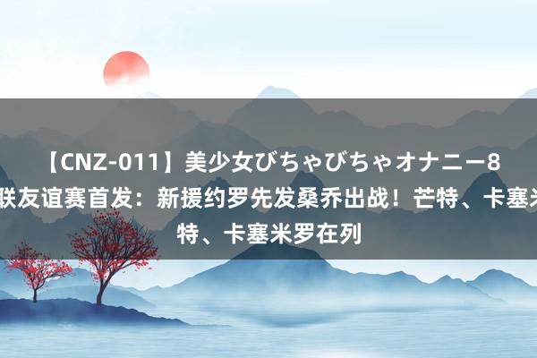 【CNZ-011】美少女びちゃびちゃオナニー8時間 曼联友谊赛首发：新援约罗先发桑乔出战！芒特、卡塞米罗在列