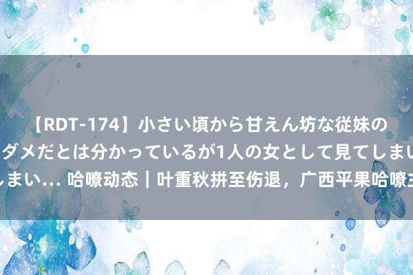 【RDT-174】小さい頃から甘えん坊な従妹の発育途中の躰が気になりダメだとは分かっているが1人の女として見てしまい… 哈嘹动态｜叶重秋拼至伤退，广西平果哈嘹主场0-2不敌大连英博