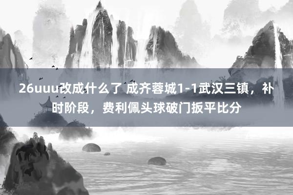 26uuu改成什么了 成齐蓉城1-1武汉三镇，补时阶段，费利佩头球破门扳平比分