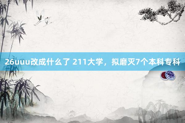 26uuu改成什么了 211大学，拟磨灭7个本科专科