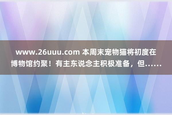 www.26uuu.com 本周末宠物猫将初度在博物馆约聚！有主东说念主积极准备，但……