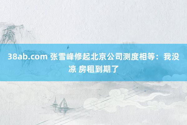 38ab.com 张雪峰修起北京公司测度相等：我没凉 房租到期了