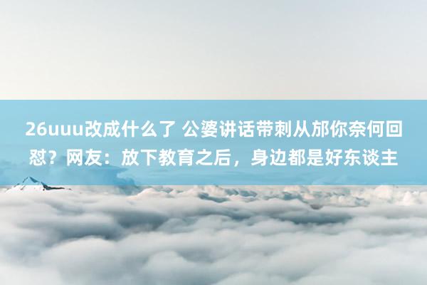 26uuu改成什么了 公婆讲话带刺从邡你奈何回怼？网友：放下教育之后，身边都是好东谈主