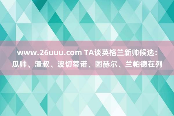 www.26uuu.com TA谈英格兰新帅候选：瓜帅、渣叔、波切蒂诺、图赫尔、兰帕德在列