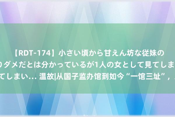 【RDT-174】小さい頃から甘えん坊な従妹の発育途中の躰が気になりダメだとは分かっているが1人の女として見てしまい… 温故|从国子监办馆到如今“一馆三址”，总结首图百年历史