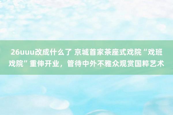 26uuu改成什么了 京城首家茶座式戏院“戏班戏院”重伸开业，管待中外不雅众观赏国粹艺术