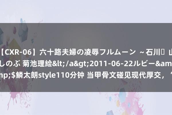 【CXR-06】六十路夫婦の凌辱フルムーン ～石川・山中温泉篇～ 中村しのぶ 菊池理絵</a>2011-06-22ルビー&$鱗太朗style110分钟 当甲骨文碰见现代厚交，“冷门绝学”昂然新活力
