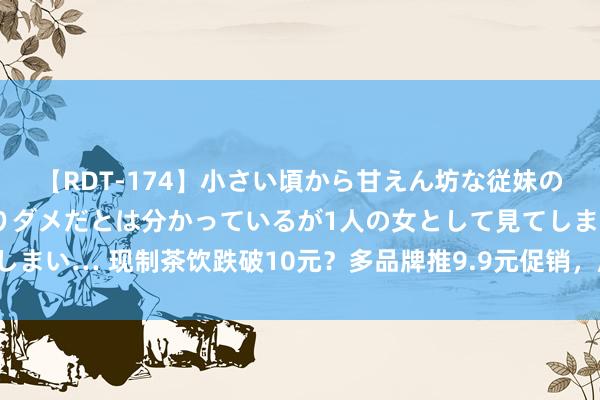 【RDT-174】小さい頃から甘えん坊な従妹の発育途中の躰が気になりダメだとは分かっているが1人の女として見てしまい… 现制茶饮跌破10元？多品牌推9.9元促销，廉价策略能执续多久