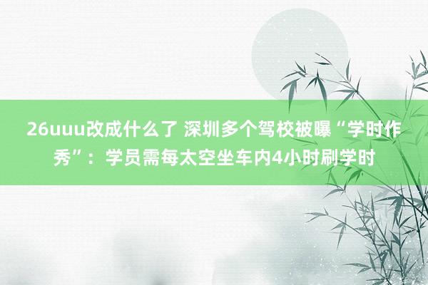 26uuu改成什么了 深圳多个驾校被曝“学时作秀”：学员需每太空坐车内4小时刷学时