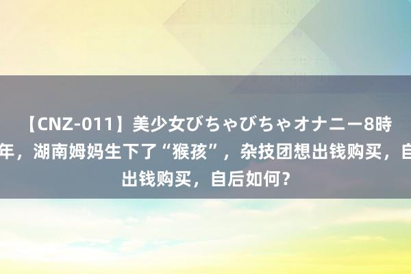 【CNZ-011】美少女びちゃびちゃオナニー8時間 2009年，湖南姆妈生下了“猴孩”，杂技团想出钱购买，自后如何？