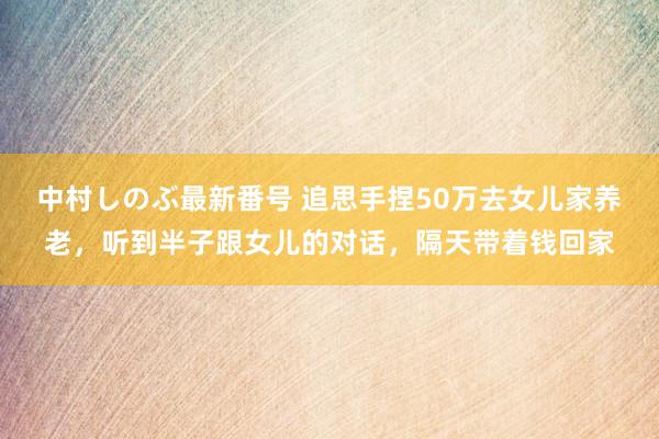 中村しのぶ最新番号 追思手捏50万去女儿家养老，听到半子跟女儿的对话，隔天带着钱回家