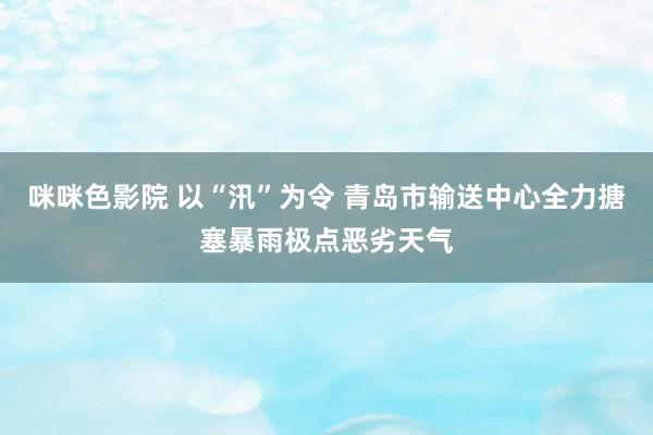 咪咪色影院 以“汛”为令 青岛市输送中心全力搪塞暴雨极点恶劣天气