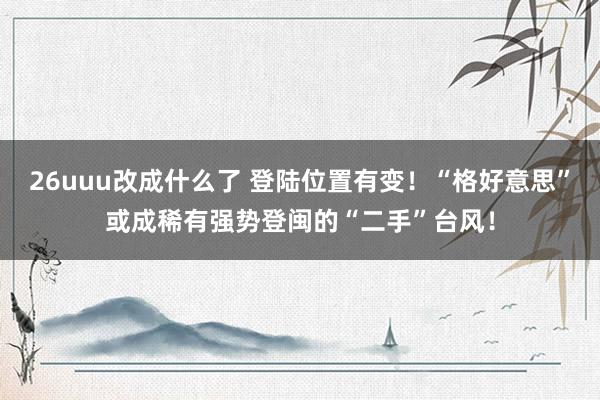 26uuu改成什么了 登陆位置有变！“格好意思”或成稀有强势登闽的“二手”台风！