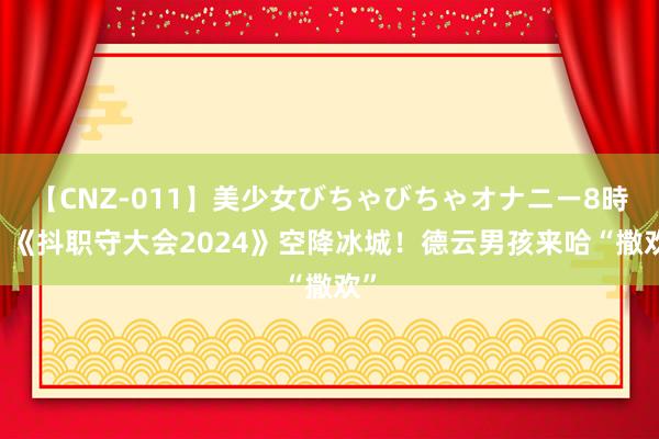 【CNZ-011】美少女びちゃびちゃオナニー8時間 《抖职守大会2024》空降冰城！德云男孩来哈“撒欢”