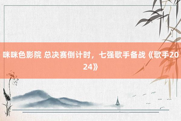 咪咪色影院 总决赛倒计时，七强歌手备战《歌手2024》