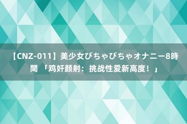 【CNZ-011】美少女びちゃびちゃオナニー8時間 「鸡奸颜射：挑战性爱新高度！」