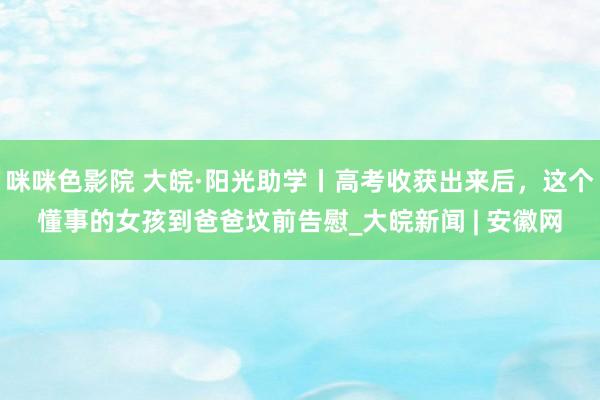 咪咪色影院 大皖·阳光助学丨高考收获出来后，这个懂事的女孩到爸爸坟前告慰_大皖新闻 | 安徽网