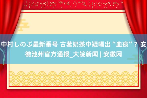 中村しのぶ最新番号 古茗奶茶中疑喝出“血痰”？安徽池州官方通报_大皖新闻 | 安徽网