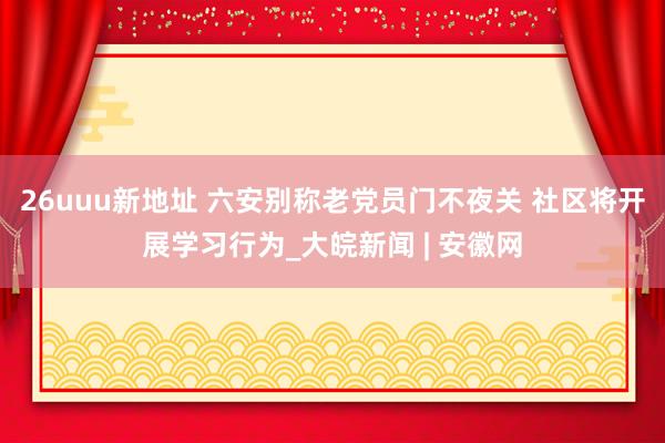 26uuu新地址 六安别称老党员门不夜关 社区将开展学习行为_大皖新闻 | 安徽网