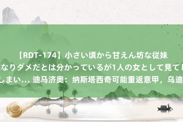 【RDT-174】小さい頃から甘えん坊な従妹の発育途中の躰が気になりダメだとは分かっているが1人の女として見てしまい… 迪马济奥：纳斯塔西奇可能重返意甲，乌迪内斯和皆灵正探求引进他