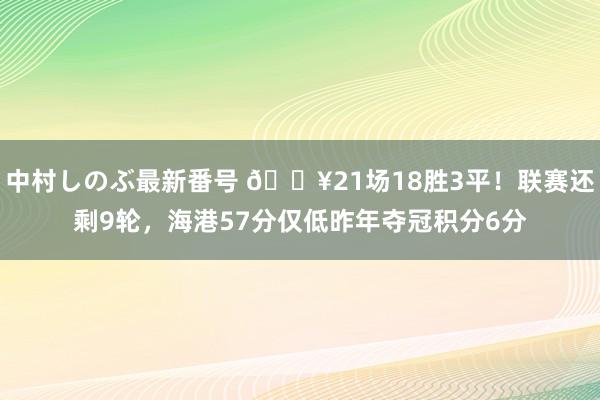 中村しのぶ最新番号 ?21场18胜3平！联赛还剩9轮，海港57分仅低昨年夺冠积分6分