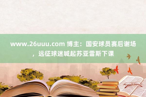 www.26uuu.com 博主：国安球员赛后谢场，远征球迷喊起苏亚雷斯下课